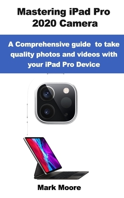 Mastering iPad Pro 2020 Camera: A comprehensive guide to take quality photos and videos with your iPad Pro device. by Mark Moore