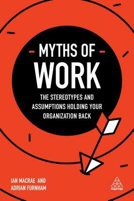 Myths of Work: The Stereotypes and Assumptions Holding Your Organization Back by Ian MacRae, Adrian Furnham