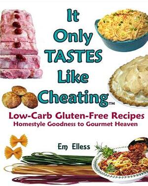 It Only Tastes Like Cheating: Low Carb Gluten Free Recipes - Homestyle Goodness to Gourmet Heaven by Em Elless