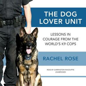 The Dog Lover Unit: Lessons in Courage from the World's K-9 Cops by Rachel Rose