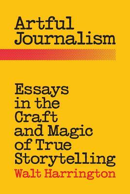 Artful Journalism: Essays in the Craft and Magic of True Storytelling by Walt Harrington