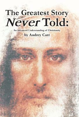 The Greatest Story Never Told: An Advanced Understanding of Christianity by Audrey Carr