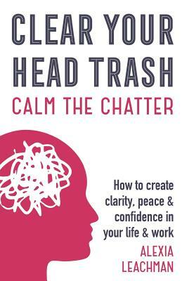 Clear Your Head Trash: How To Create Clarity, Peace & Confidence in Your Life & Work by Alexia Leachman