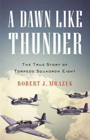 A Dawn Like Thunder: The True Story of Torpedo Squadron Eight by Robert J. Mrazek