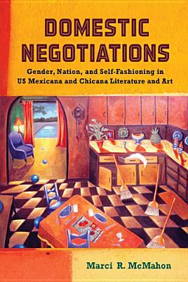 Domestic Negotiations: Gender, Nation, and Self-Fashioning in US Mexicana and Chicana Literature and Art by Marci R. McMahon
