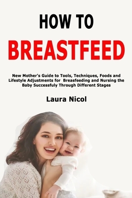 How to Breastfeed: New Mother's Guide to Tools, Techniques, Foods and Lifestyle Adjustments for Breasfeeding and Nursing the Baby Success by Laura Nicol