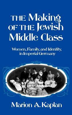 The Making of the Jewish Middle Class: Women, Family, and Identity in Imperial Germany by Marion A. Kaplan