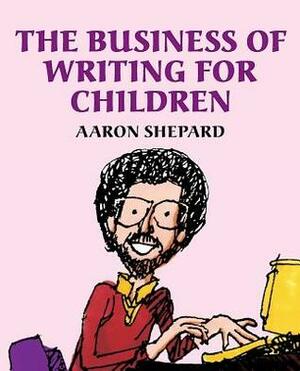 The Business of Writing for Children: An Award-Winning Author's Tips on Writing Children's Books and Publishing Them, or How to Write, Publish, and Promote a Book for Kids by Aaron Shepard