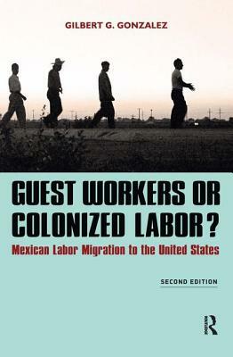 Guest Workers or Colonized Labor?: Mexican Labor Migration to the United States by Gilbert G. Gonzalez