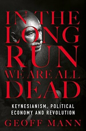 In the Long Run We Are All Dead: Keynesianism, Political Economy, and Revolution by Geoff Mann