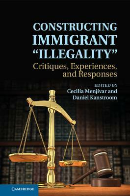 Constructing Immigrant 'Illegality': Critiques, Experiences, and Responses by Daniel Kanstroom, Cecilia Menjívar