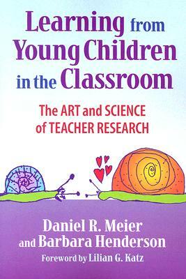 Learning from Young Children in the Classroom: The Art and Science of Teacher Research by Barbara Henderson, Daniel Meier