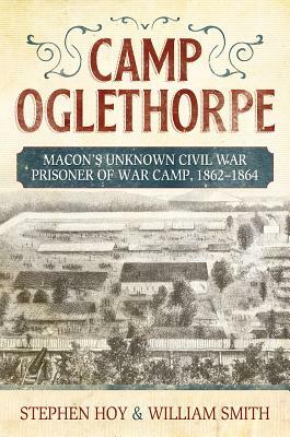 Camp Oglethorpe: Macon's Unknown Civil Warprisoner of War Camp, 1862-1864 by Stephen Hoy, William Smith