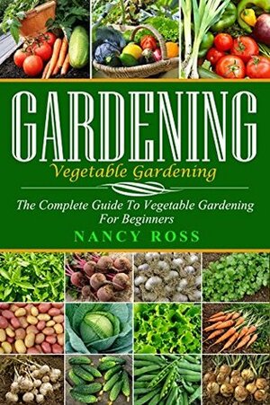 Gardening: The Complete Guide To Vegetable Gardening For Beginners (Home Gardening, Vegetable Gardening, Organic Gardening) by Nancy Ross