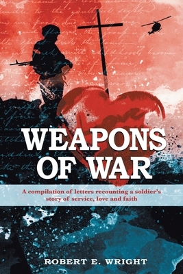 Weapons of War: A compilation of letters recounting a soldier's story of service, love, and faith by Robert E. Wright
