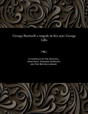 George Barnwell: A Tragedy in Five Acts: George Lillo by George Lillo