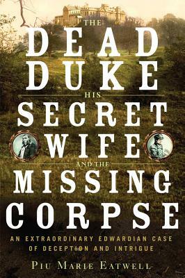 The Dead Duke, His Secret Wife, and the Missing Corpse: An Extraordinary Edwardian Case of Deception and Intrigue by Piu Marie Eatwell