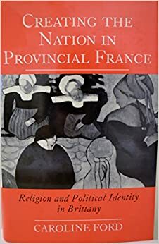 Creating the Nation in Provincial France: Religion and Political Identity in Brittany by Caroline Ford