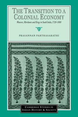 The Transition to a Colonial Economy: Weavers, Merchants and Kings in South India, 1720-1800 by Prasannan Parthasarathi