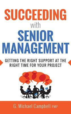 Succeeding with Senior Management: Getting the Right Support at the Right Time for Your Project by G. Michael Campbell