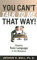 You Can't Talk to Me that Way!: Stopping Toxic Language in the Workplace by Arthur Henry Bell