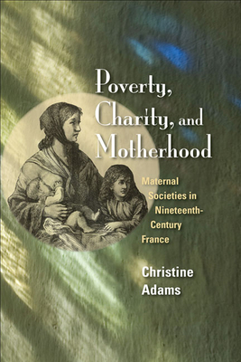 Poverty, Charity, and Motherhood: Maternal Societies in Nineteenth-Century France by Christine Adams
