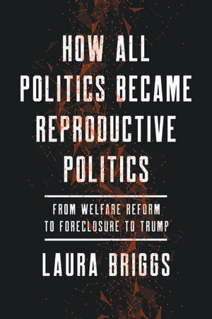 How All Politics Became Reproductive Politics, Volume 2: From Welfare Reform to Foreclosure to Trump by Laura Briggs