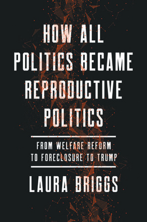How All Politics Became Reproductive Politics: From Welfare Reform to Foreclosure to Trump  by Laura Briggs