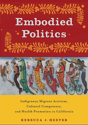 Embodied Politics: Indigenous Migrant Activism, Cultural Competency, and Health Promotion in California by Rebecca J. Hester