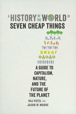 A History of the World in Seven Cheap Things: A Guide to Capitalism, Nature, and the Future of the Planet by Rajeev Charles Patel, Jason W. Moore