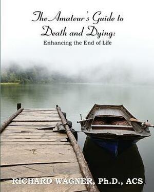 The Amateur's Guide To Death and Dying; Enhancing the End of Life by Richard Wagner