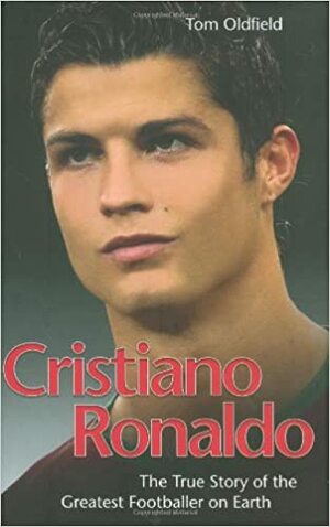 Cristiano Ronaldo: The True Story of the Greatest Footballer on Earth by Tom Oldfield