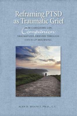 Reframing Ptsd as Traumatic Grief: How Caregivers Can Companion Traumatized Grievers Through Catch-Up Mourning by Alan D Wolfelt