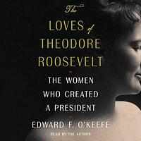 The Loves of Theodore Roosevelt: The Women Who Created a President by Edward F. O'Keefe