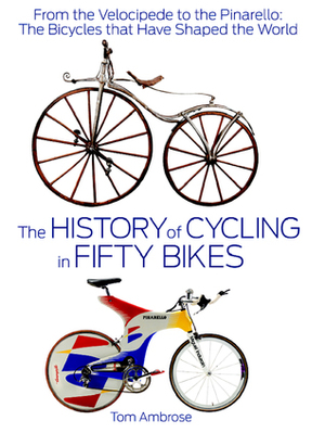 The History of Cycling in Fifty Bikes: From the Velocipede to the Pinarello: The Bicycles that Have Shaped the World by Tom Ambrose