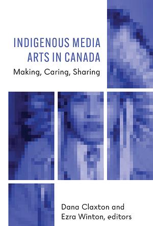 Indigenous Media Arts in Canada: Making, Caring, Sharing by Dana Claxton, Ezra Winton