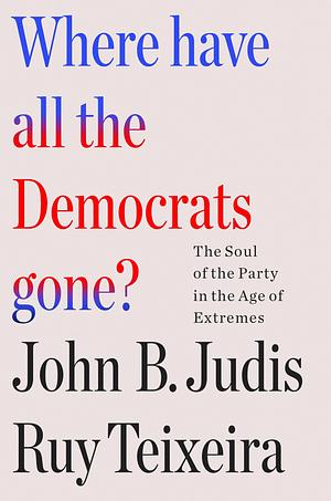 Where Have All the Democrats Gone?: The Soul of the Party in the Age of Extremes by John B. Judis, Ruy Teixeira