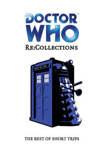 Doctor Who: Re:Collections. The Best of Short Trips by Sean Williams, Steve Lyons, Richard Wright, David N. Smith, Neil Corry, Stephen Cole, Allyn Gibson, Andrew Pidoux, Huw Wilkins, James Swallow, Eddie Robson, Stel Pavlou, Justin Richards, Stuart Manning, Simon Guerrier, Joseph Lidster, Matt Grady, Xanna Eve Chown, Andy Campbell, Anna Bratton, Marc Platt, Paul Magrs, Mat Coward, Ian Potter, Jonathan Morris, Matt Kimpton, Andy Frankham-Allen, Brian Dooley