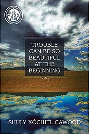 Trouble Can Be So Beautiful at the Beginning: Poems by Shuly Xóchitl Cawood, Shuly Xóchitl Cawood