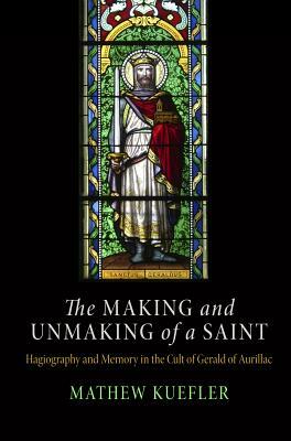 Making and Unmaking of a Saint: Hagiography and Memory in the Cult of Gerald of Aurillac by Mathew Kuefler