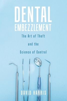 Dental Embezzlement: The Art of Theft and the Science of Control by David Harris