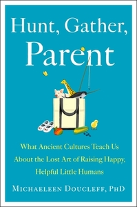 Hunt, Gather, Parent: What Ancient Cultures Teach Us about the Lost Art of Raising Happy, Helpful Little Humans by Michaeleen Doucleff