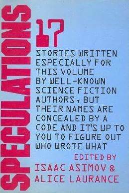 Speculations : 17 Stories Written Especially for This Volume By Well-Known Science Fiction Authors, But Their Names are Concealed By a Code and It's Up to You to Figure Out Who Wrote What by Joanna Russ, Jacqueline Lichtenberg, Mack Reynolds, Phyllis Gotlieb, Zenna Henderson, Scott Baker, Bill Pronzini, Alice Laurance, Joe L. Hensley, Jack Williamson, Gene Wolfe, Isaac Asimov, R.A. Lafferty, Rachel Cosgrove Payes, Robert Silverberg, Roger Robert Lovin, Alan Dean Foster, Barry N. Malzberg, William K. Carlson