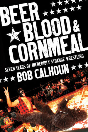 Beer, Blood & Cornmeal: Seven Years of Incredibly Strange Wrestling by Bob Calhoun
