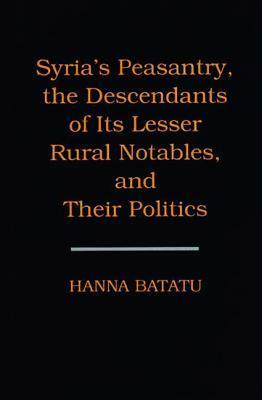 Syria's Peasantry, the Descendants of Its Lesser Rural Notables, and Their Politics by Hanna Batatu