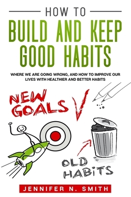 How to Build and Keep Good Habits: Where we are Going Wrong, and How to Improve our Lives with Healthier and Better Habits by Jennifer N. Smith