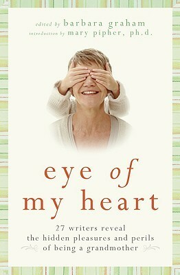 Eye of My Heart: 27 Writers Reveal the Hidden Pleasures and Perils of Being a Grandmother by Barbara Graham