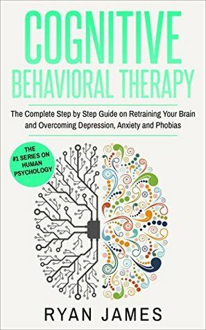 Cognitive Behavioral Therapy: The Complete Step by Step Guide on Retraining Your Brain and Overcoming Depression, Anxiety and Phobias (Cognitive Behavioral Therapy Series Book 3) by Ryan James