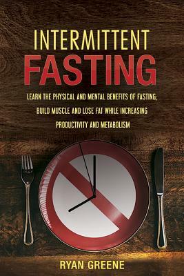Intermittent Fasting: Learn the Physical and Mental Benefits of Fasting; Build Muscle and Lose Fat while Increasing Productivity and Metabol by Ryan Greene