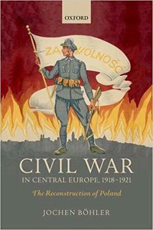 Civil War in Central Europe, 1918-1921: The Reconstruction of Poland by Jochen Böhler